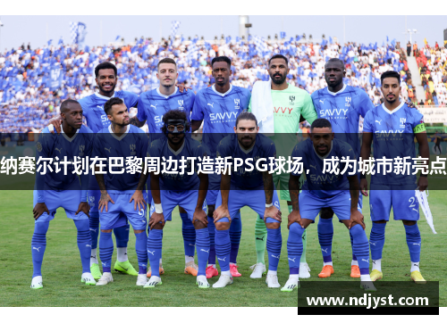 纳赛尔计划在巴黎周边打造新PSG球场，成为城市新亮点